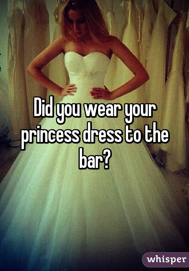 Did you wear your princess dress to the bar?