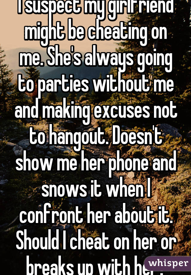 I suspect my girlfriend might be cheating on me. She's always going to parties without me and making excuses not to hangout. Doesn't show me her phone and snows it when I confront her about it. Should I cheat on her or breaks up with her?