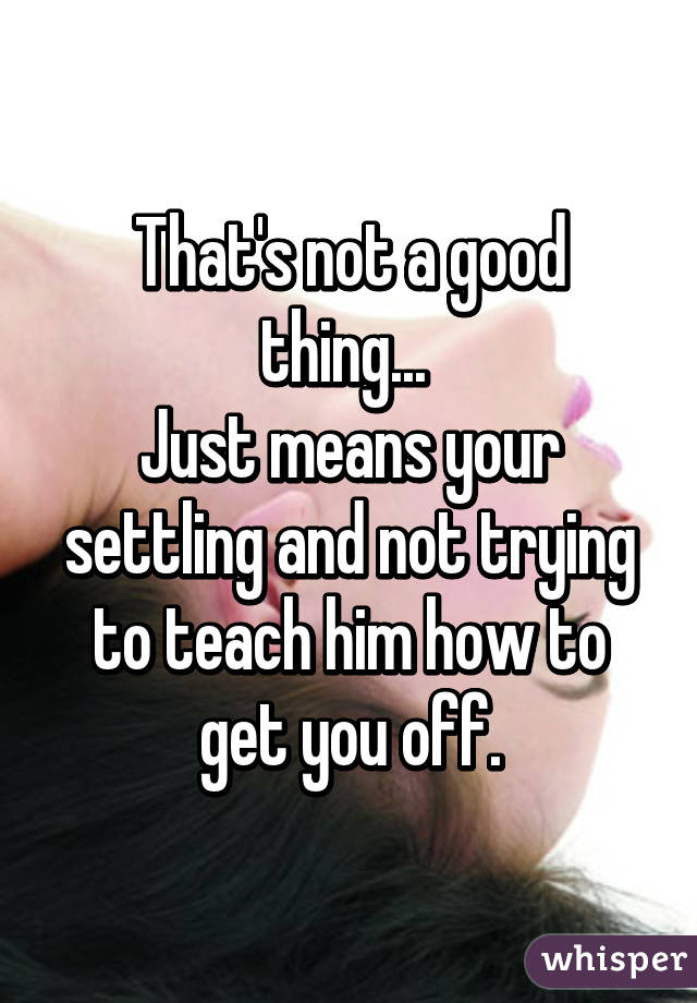 That's not a good thing... 
Just means your settling and not trying to teach him how to get you off.