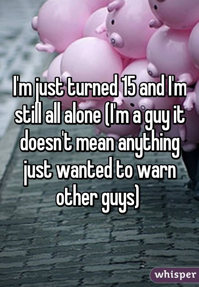 I'm just turned 15 and I'm still all alone (I'm a guy it doesn't mean anything just wanted to warn other guys) 