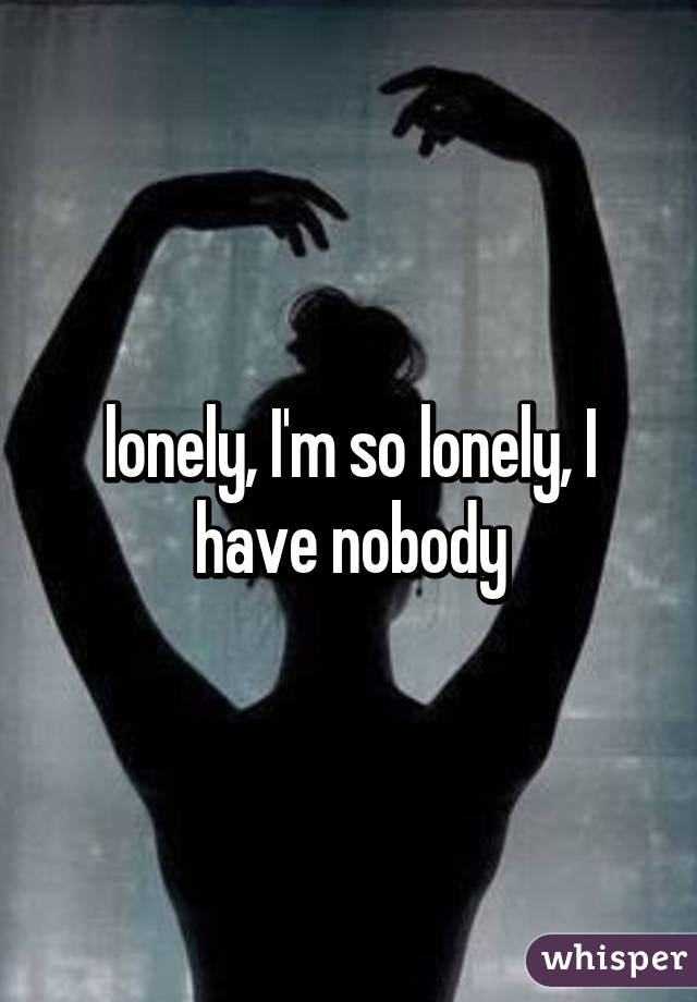 lonely, I'm so lonely, I have nobody