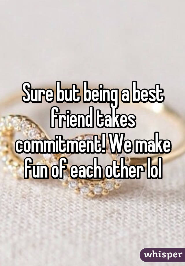 Sure but being a best friend takes commitment! We make fun of each other lol