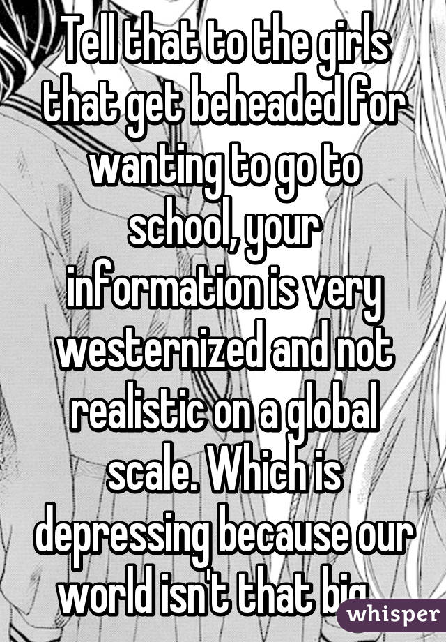 Tell that to the girls that get beheaded for wanting to go to school, your information is very westernized and not realistic on a global scale. Which is depressing because our world isn't that big.  