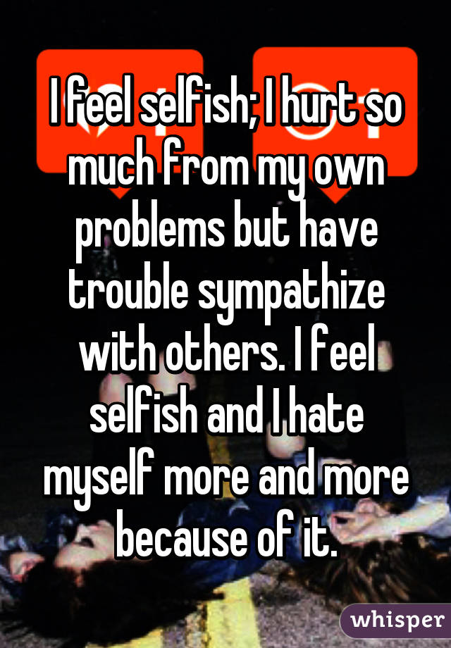 I feel selfish; I hurt so much from my own problems but have trouble sympathize with others. I feel selfish and I hate myself more and more because of it.