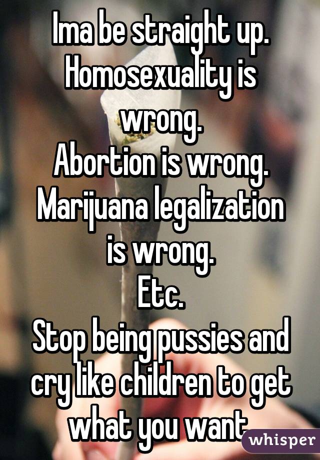 Ima be straight up.
Homosexuality is wrong.
Abortion is wrong.
Marijuana legalization is wrong.
Etc.
Stop being pussies and cry like children to get what you want.