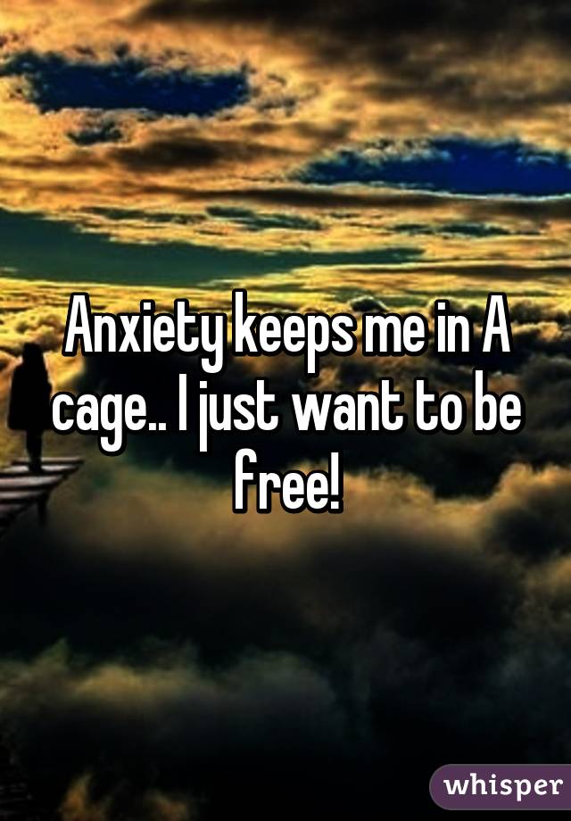 Anxiety keeps me in A cage.. I just want to be free!