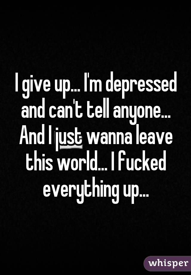 I give up... I'm depressed and can't tell anyone... And I just wanna leave this world... I fucked everything up...