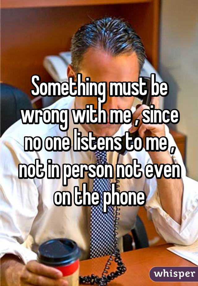 Something must be wrong with me , since no one listens to me , not in person not even on the phone