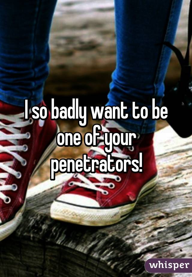 I so badly want to be one of your penetrators!