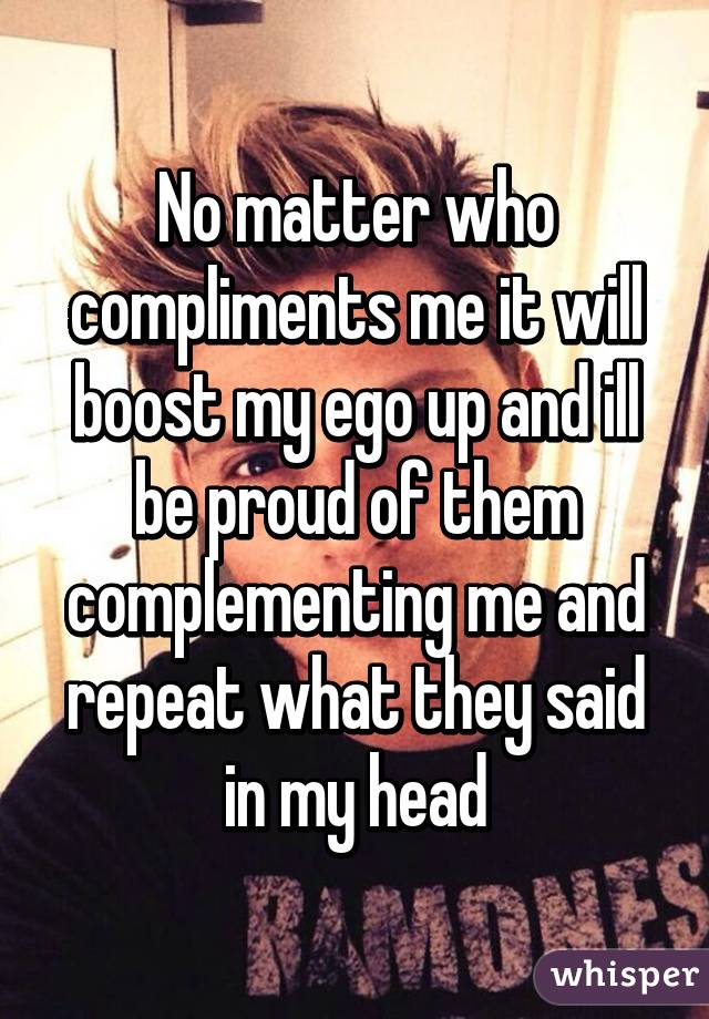 No matter who compliments me it will boost my ego up and ill be proud of them complementing me and repeat what they said in my head