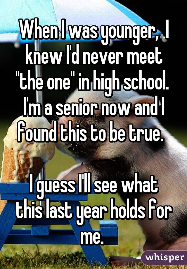 When I was younger,  I knew I'd never meet "the one" in high school.  I'm a senior now and I found this to be true.  

I guess I'll see what this last year holds for me. 