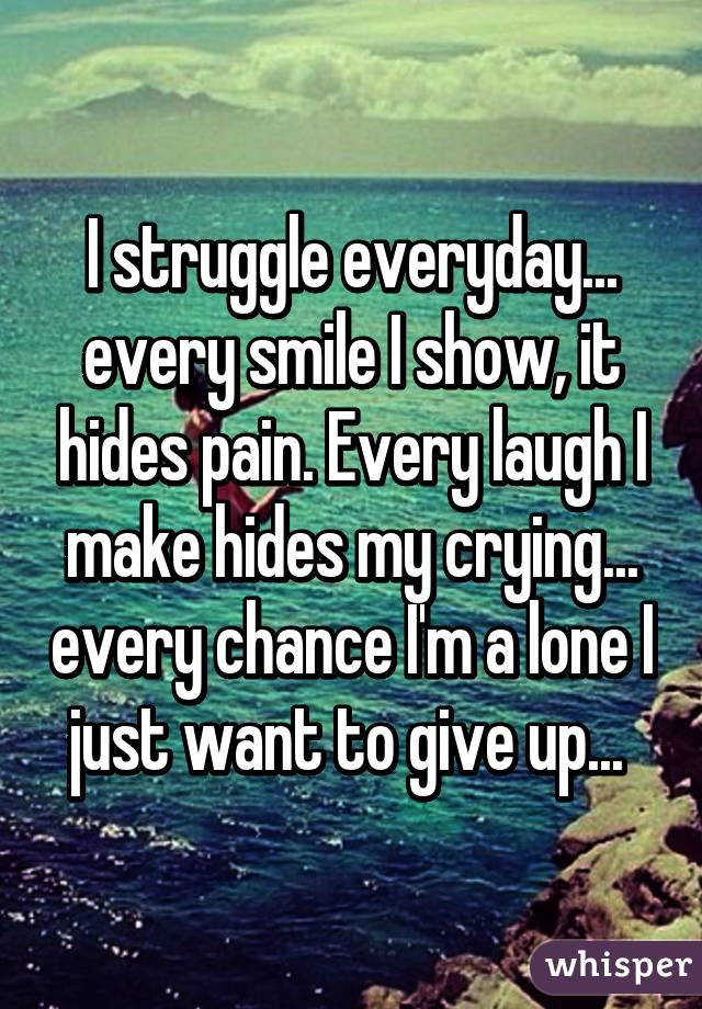 I struggle everyday... every smile I show, it hides pain. Every laugh I make hides my crying... every chance I'm a lone I just want to give up... 