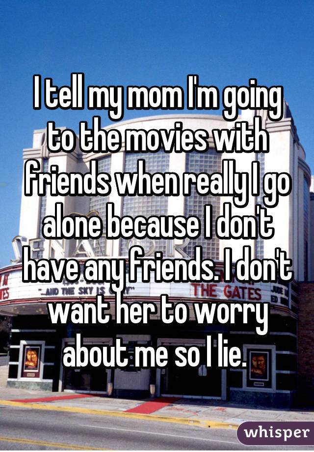 I tell my mom I'm going to the movies with friends when really I go alone because I don't have any friends. I don't want her to worry about me so I lie. 