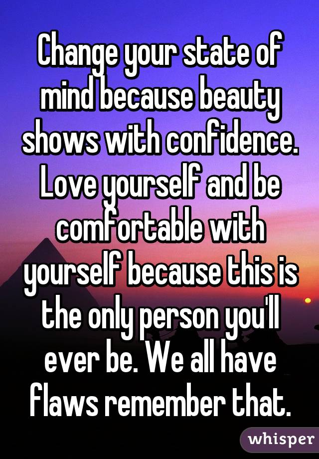 Change your state of mind because beauty shows with confidence. Love yourself and be comfortable with yourself because this is the only person you'll ever be. We all have flaws remember that.