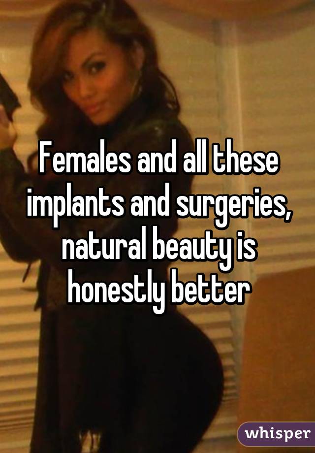 Females and all these implants and surgeries, natural beauty is honestly better