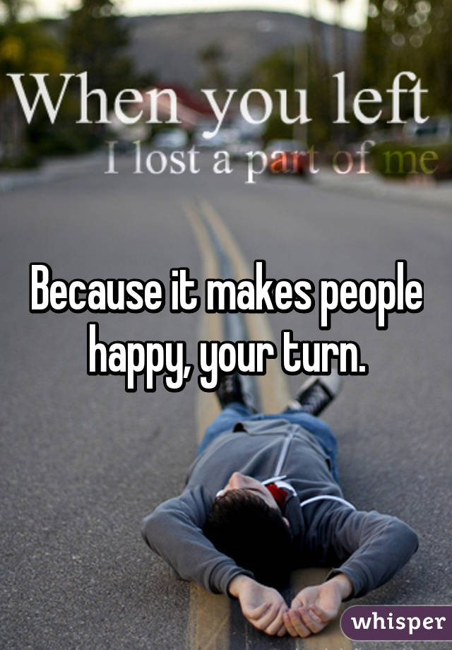 Because it makes people happy, your turn.