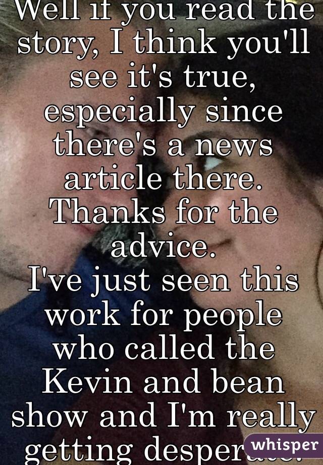 Well if you read the story, I think you'll see it's true, especially since there's a news article there. 
Thanks for the advice. 
I've just seen this work for people who called the Kevin and bean show and I'm really getting desperate. 