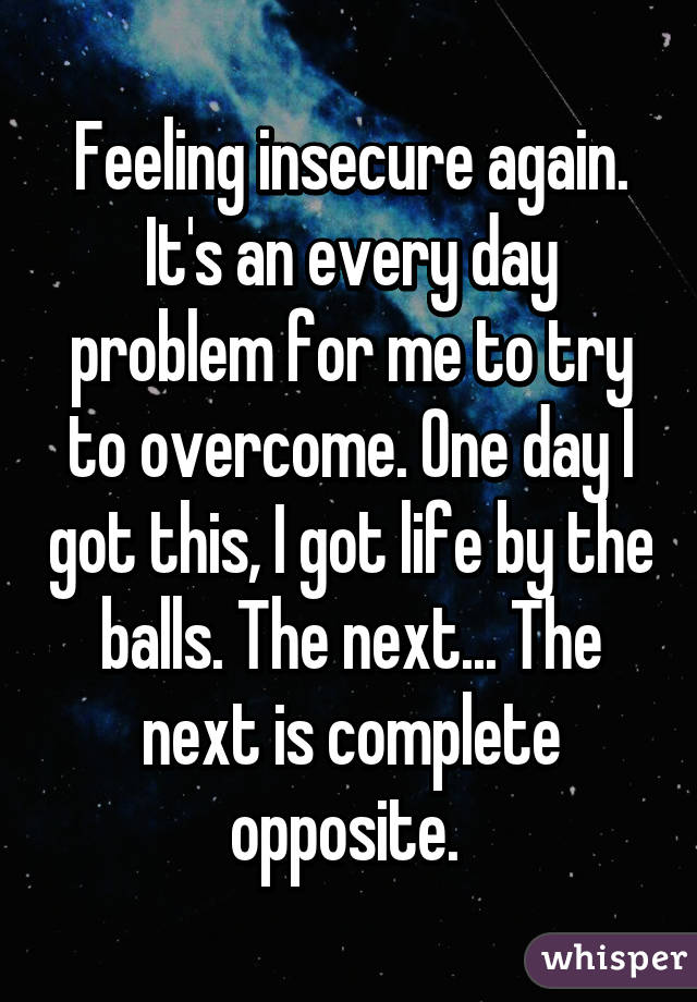 Feeling insecure again. It's an every day problem for me to try to overcome. One day I got this, I got life by the balls. The next... The next is complete opposite. 