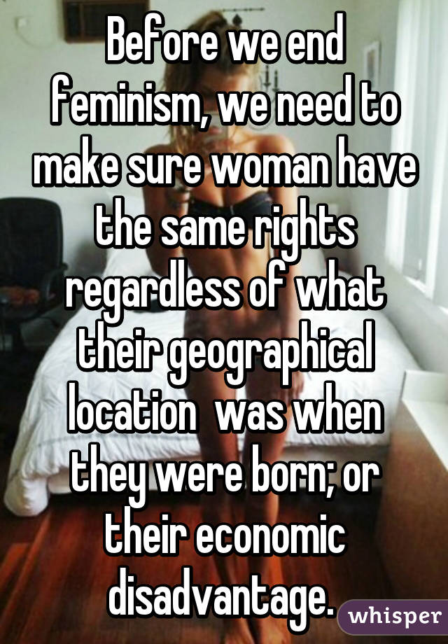 Before we end feminism, we need to make sure woman have the same rights regardless of what their geographical location  was when they were born; or their economic disadvantage. 