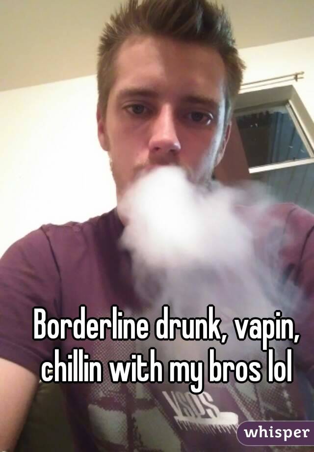 Borderline drunk, vapin, chillin with my bros lol 