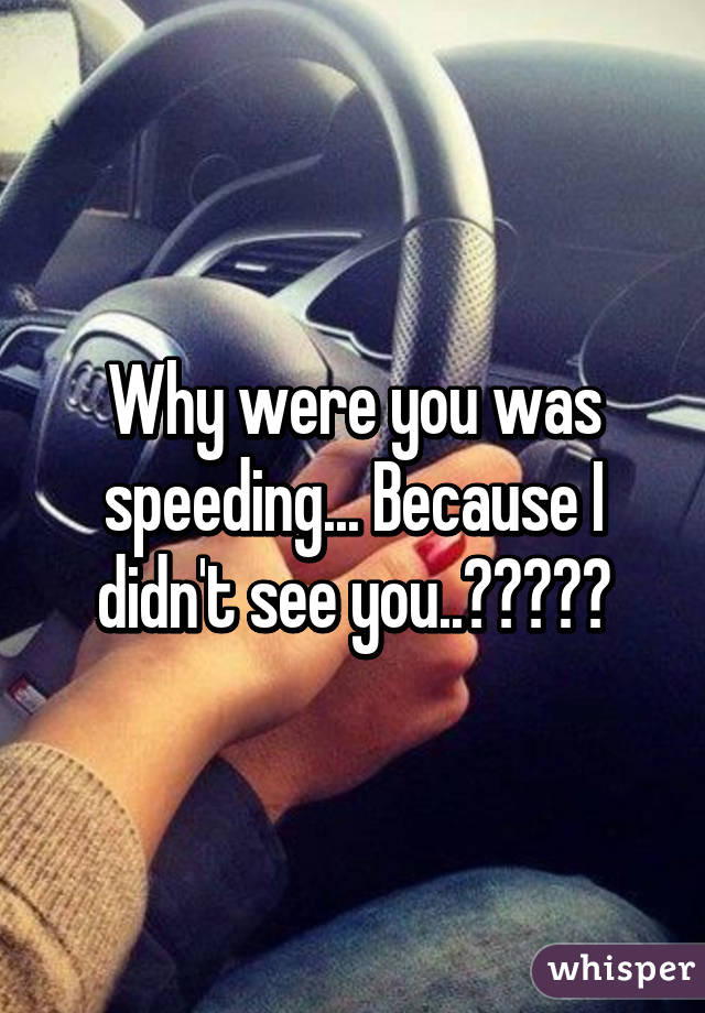 Why were you was speeding... Because I didn't see you..😂😂😂😂😂