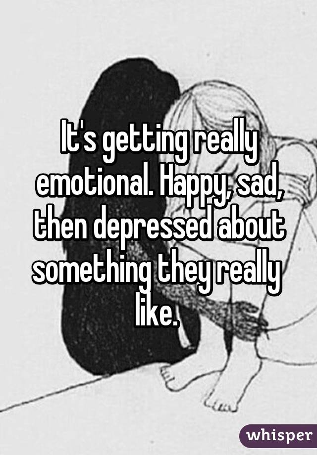 It's getting really emotional. Happy, sad, then depressed about something they really  like. 