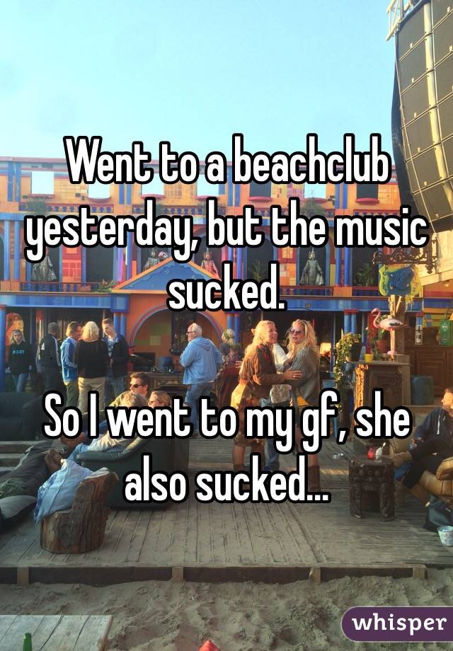 Went to a beachclub yesterday, but the music sucked. 

So I went to my gf, she also sucked…