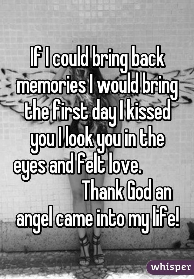 If I could bring back memories I would bring the first day I kissed you I look you in the eyes and felt love.                            Thank God an angel came into my life!