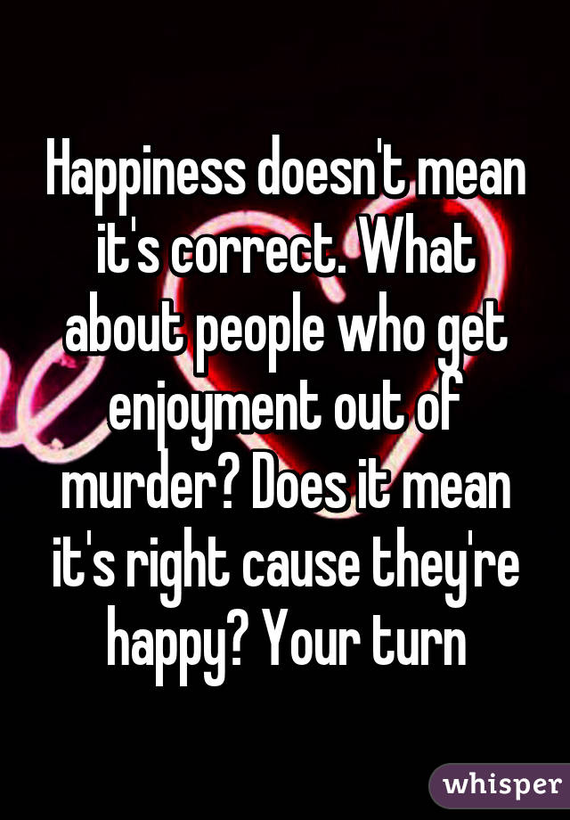 Happiness doesn't mean it's correct. What about people who get enjoyment out of murder? Does it mean it's right cause they're happy? Your turn