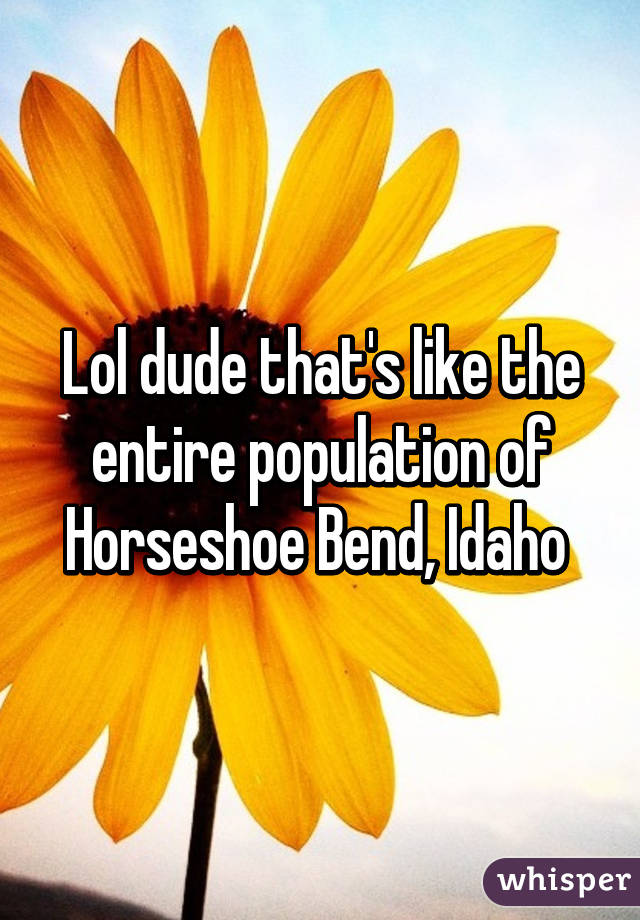 Lol dude that's like the entire population of Horseshoe Bend, Idaho 