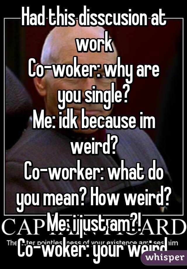 Had this disscusion at work
Co-woker: why are you single?
Me: idk because im weird?
Co-worker: what do you mean? How weird?
Me: i just am?!
Co-woker: your weird.