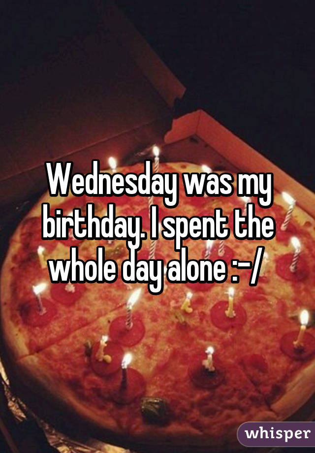 Wednesday was my birthday. I spent the whole day alone :-/ 