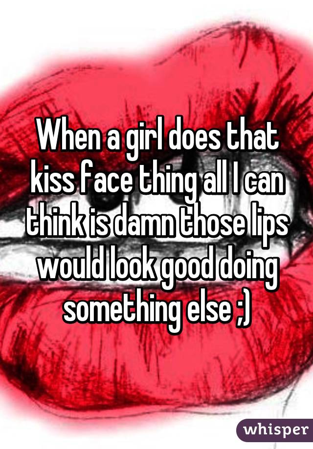 When a girl does that kiss face thing all I can think is damn those lips would look good doing something else ;)