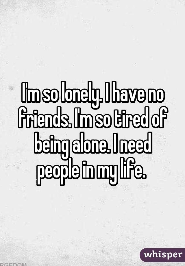 I'm so lonely. I have no friends. I'm so tired of being alone. I need people in my life. 