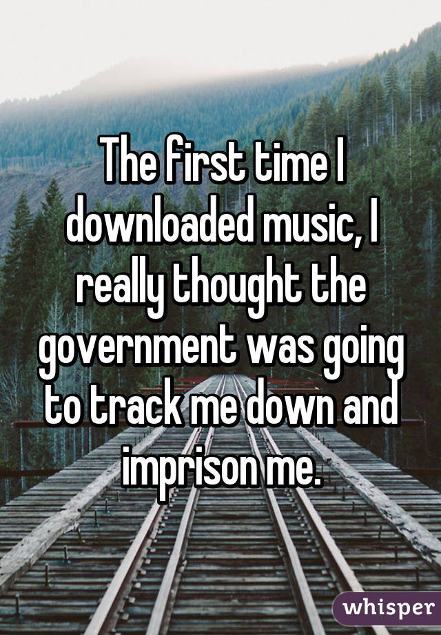 The first time I downloaded music, I really thought the government was going to track me down and imprison me.