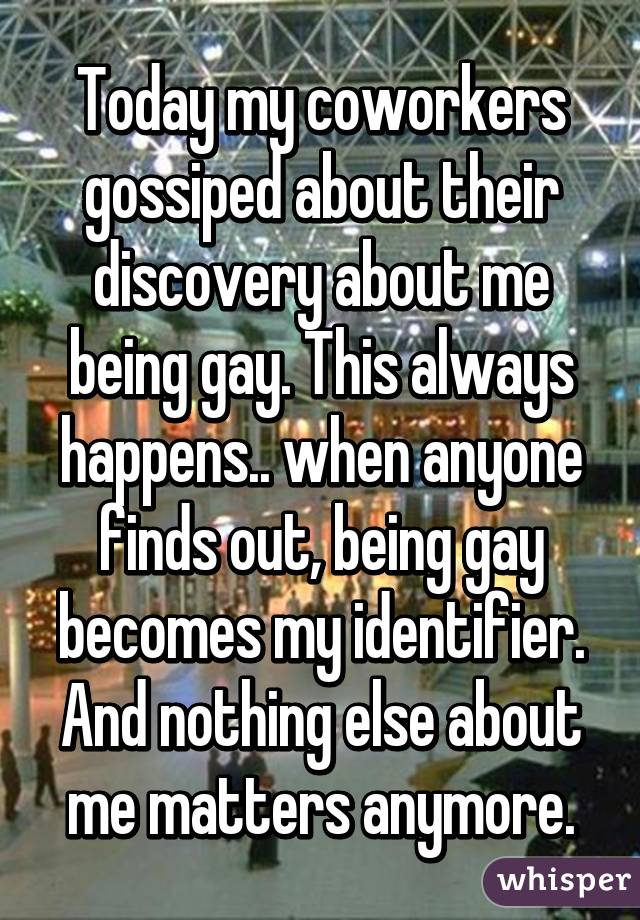 Today my coworkers gossiped about their discovery about me being gay. This always happens.. when anyone finds out, being gay becomes my identifier. And nothing else about me matters anymore.