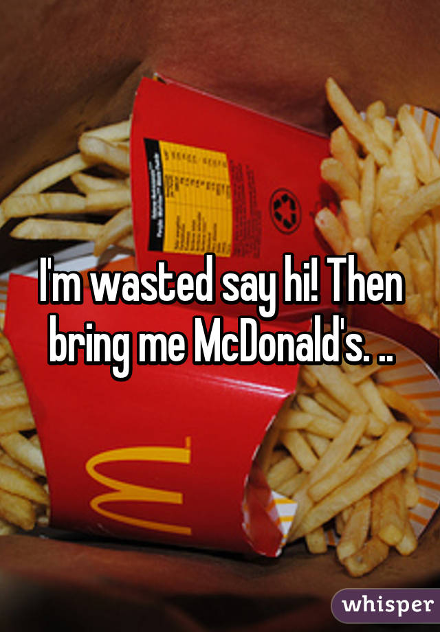 I'm wasted say hi! Then bring me McDonald's. ..
