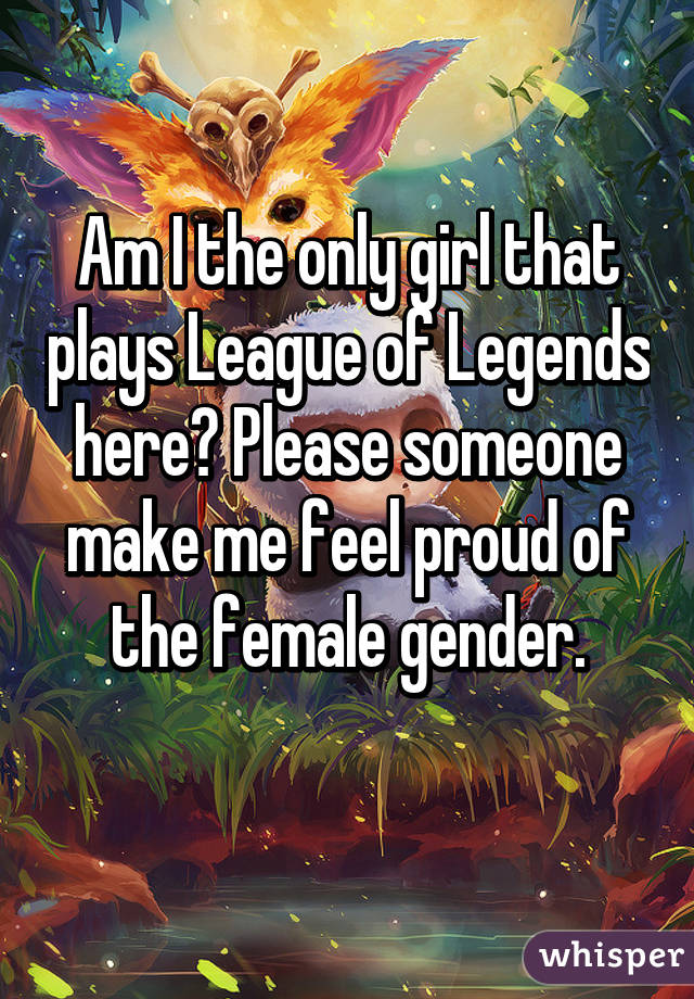 Am I the only girl that plays League of Legends here? Please someone make me feel proud of the female gender.
