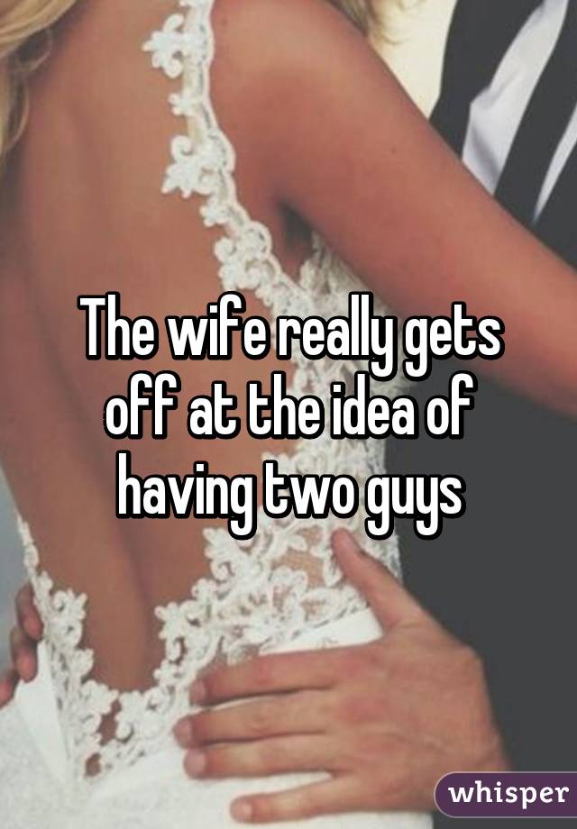 The wife really gets off at the idea of having two guys