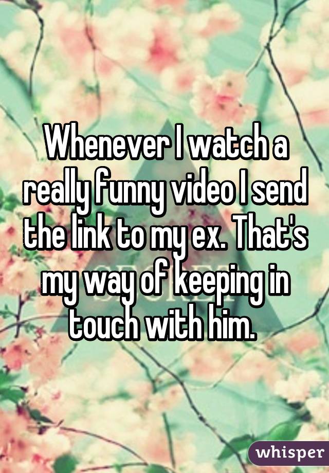 Whenever I watch a really funny video I send the link to my ex. That's my way of keeping in touch with him. 