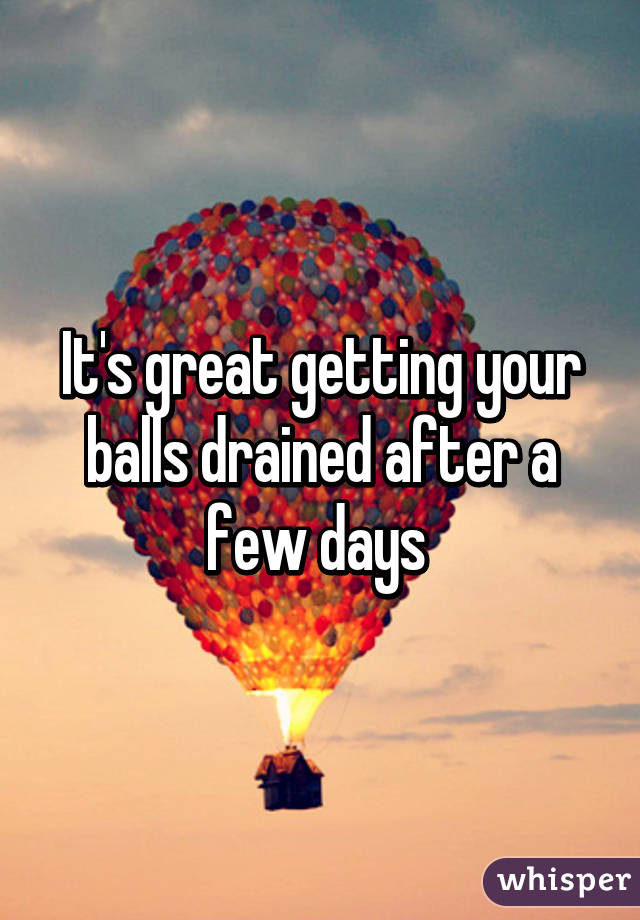 It's great getting your balls drained after a few days 