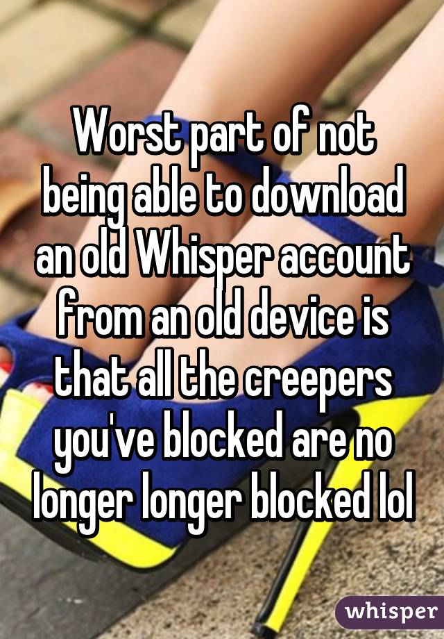 Worst part of not being able to download an old Whisper account from an old device is that all the creepers you've blocked are no longer longer blocked lol