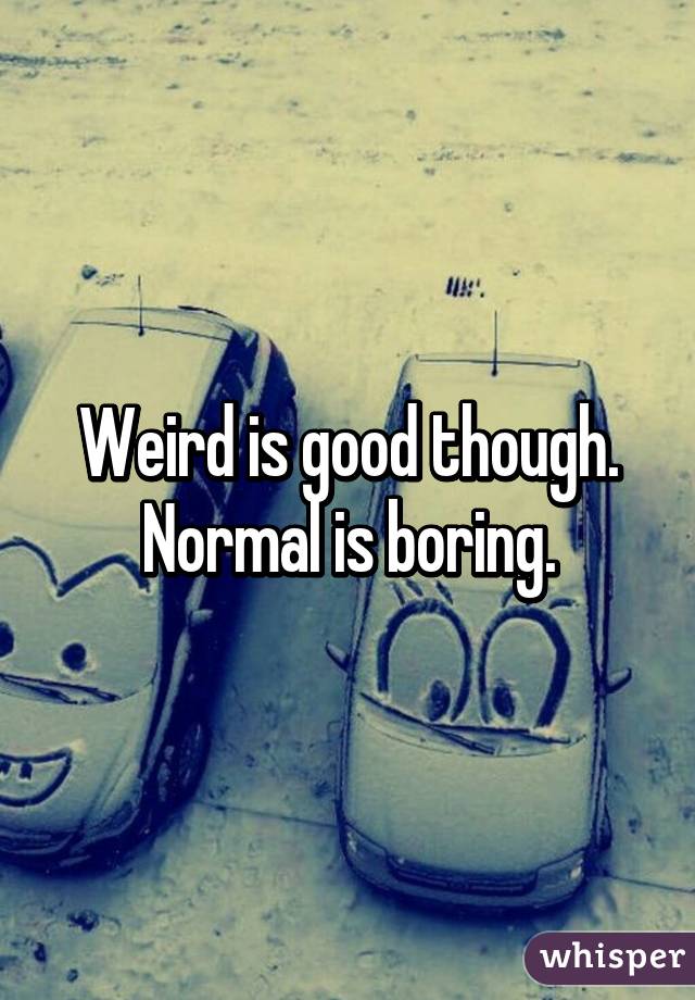 Weird is good though. Normal is boring.