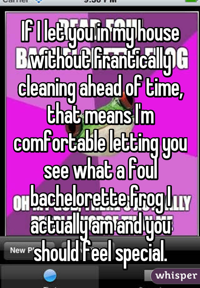 If I let you in my house without frantically cleaning ahead of time, that means I'm comfortable letting you see what a foul bachelorette frog I actually am and you should feel special.