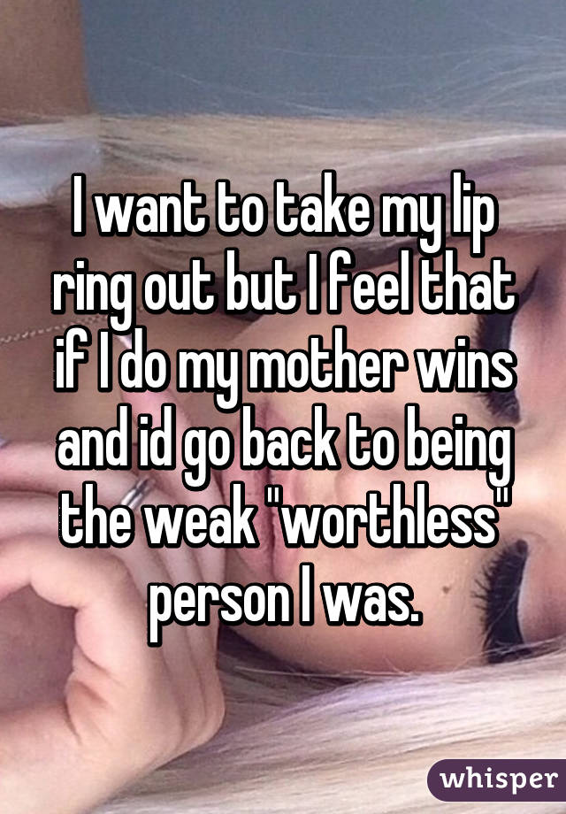 I want to take my lip ring out but I feel that if I do my mother wins and id go back to being the weak "worthless" person I was.