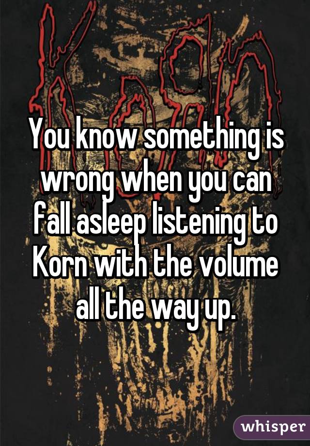 You know something is wrong when you can fall asleep listening to Korn with the volume all the way up.