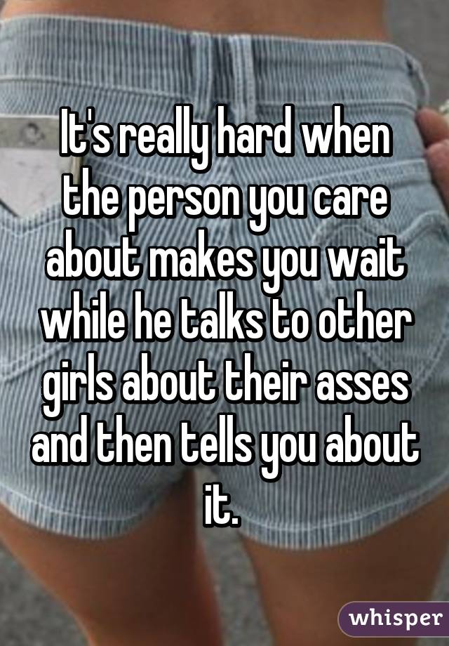 It's really hard when the person you care about makes you wait while he talks to other girls about their asses and then tells you about it. 