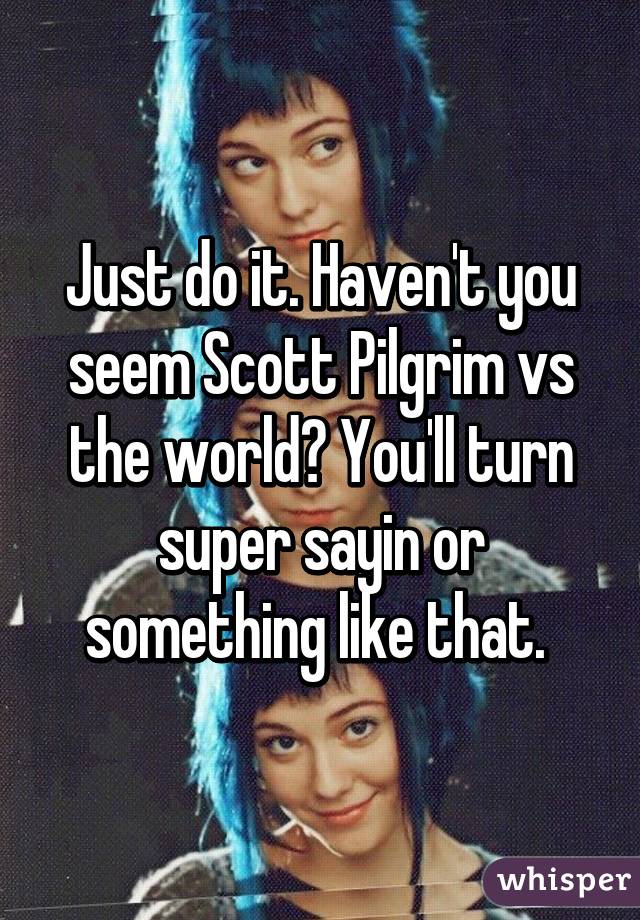 Just do it. Haven't you seem Scott Pilgrim vs the world? You'll turn super sayin or something like that. 