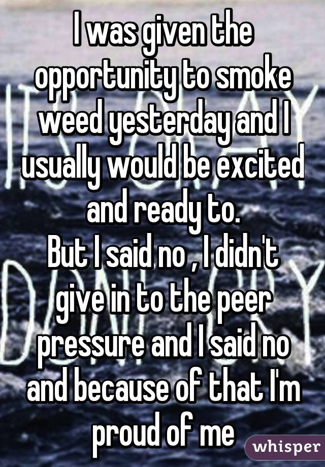 I was given the opportunity to smoke weed yesterday and I usually would be excited and ready to.
But I said no , I didn't give in to the peer pressure and I said no and because of that I'm proud of me