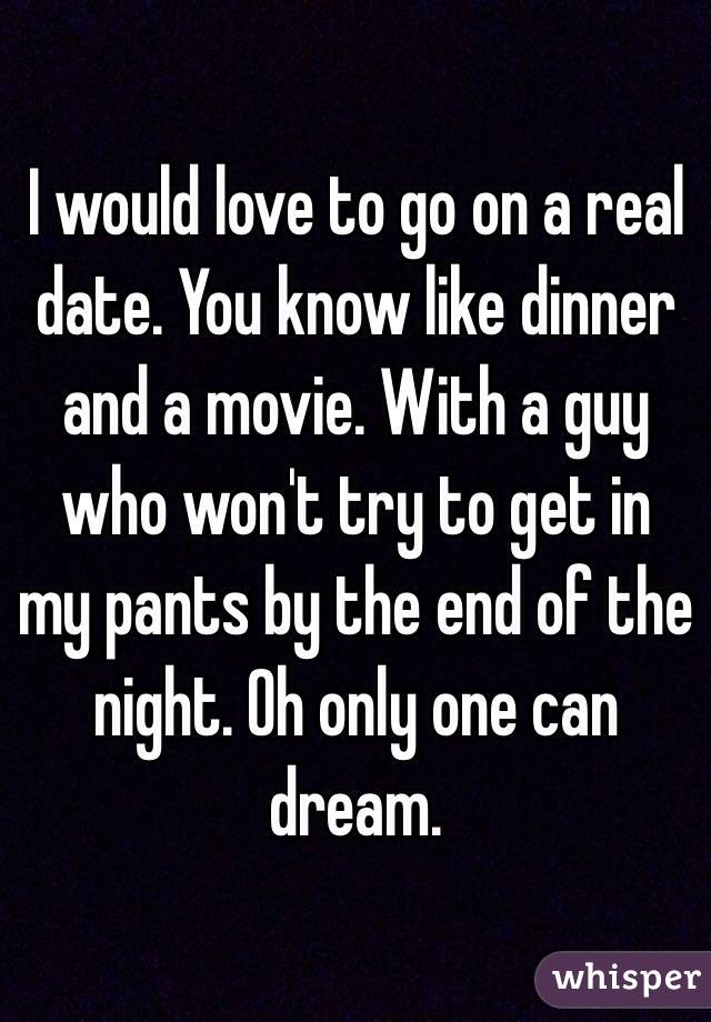 I would love to go on a real date. You know like dinner and a movie. With a guy who won't try to get in my pants by the end of the night. Oh only one can dream. 